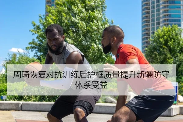 周琦恢复对抗训练后护框质量提升新疆防守体系受益