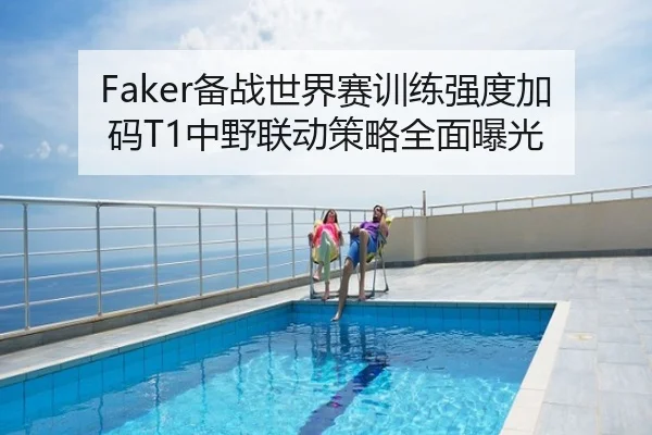 Faker备战世界赛训练强度加码T1中野联动策略全面曝光