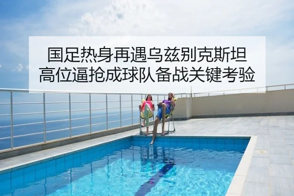 国足热身再遇乌兹别克斯坦 高位逼抢成球队备战关键考验